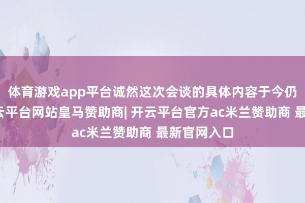 体育游戏app平台诚然这次会谈的具体内容于今仍不解确-开云平台网站皇马赞助商| 开云平台官方ac米兰赞助商 最新官网入口