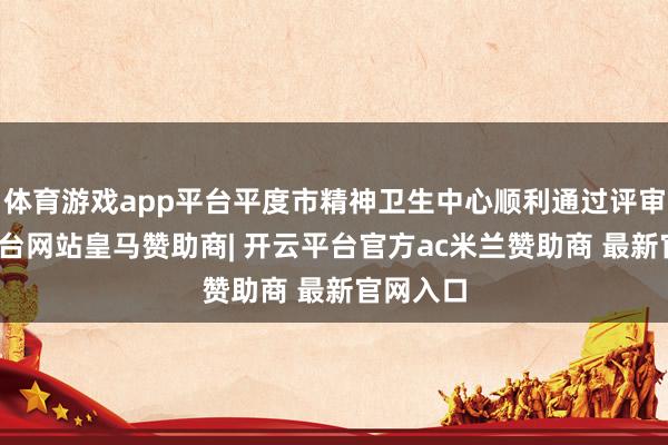 体育游戏app平台平度市精神卫生中心顺利通过评审-开云平台网站皇马赞助商| 开云平台官方ac米兰赞助商 最新官网入口