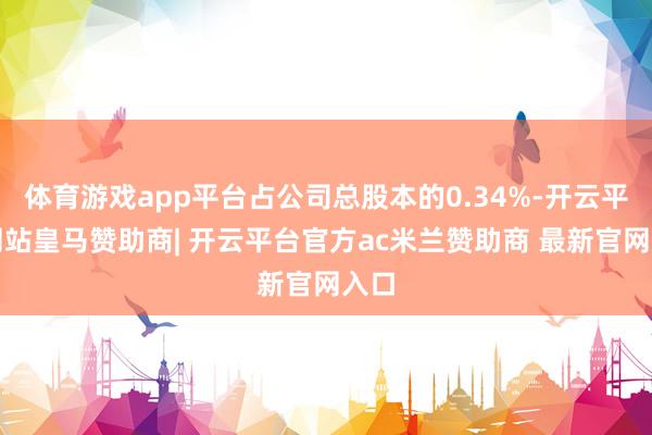 体育游戏app平台占公司总股本的0.34%-开云平台网站皇马赞助商| 开云平台官方ac米兰赞助商 最新官网入口