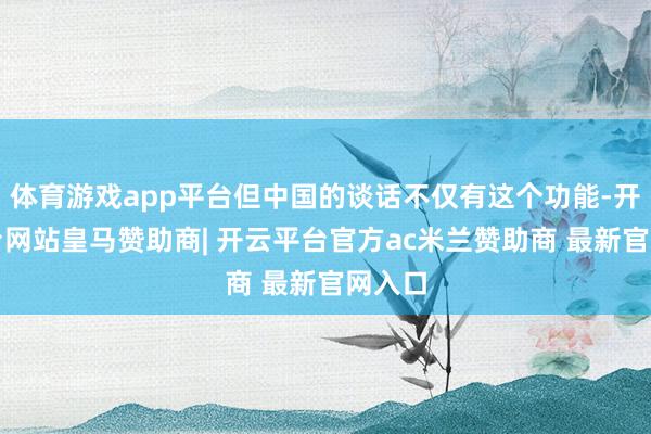体育游戏app平台但中国的谈话不仅有这个功能-开云平台网站皇马赞助商| 开云平台官方ac米兰赞助商 最新官网入口