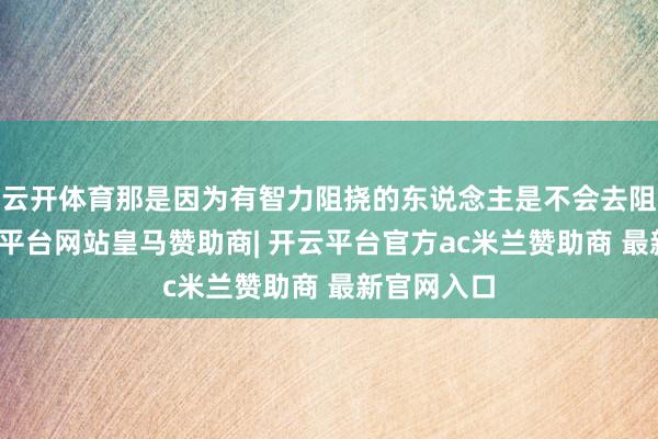 云开体育那是因为有智力阻挠的东说念主是不会去阻挠的-开云平台网站皇马赞助商| 开云平台官方ac米兰赞助商 最新官网入口