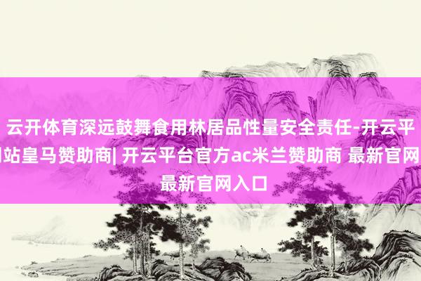 云开体育深远鼓舞食用林居品性量安全责任-开云平台网站皇马赞助商| 开云平台官方ac米兰赞助商 最新官网入口