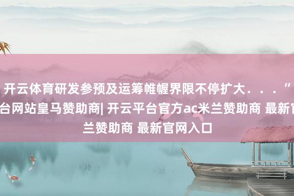 开云体育研发参预及运筹帷幄界限不停扩大．．．”-开云平台网站皇马赞助商| 开云平台官方ac米兰赞助商 最新官网入口