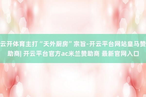 云开体育主打“天外厨房”宗旨-开云平台网站皇马赞助商| 开云平台官方ac米兰赞助商 最新官网入口