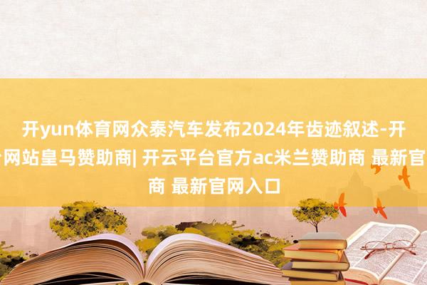开yun体育网众泰汽车发布2024年齿迹叙述-开云平台网站皇马赞助商| 开云平台官方ac米兰赞助商 最新官网入口