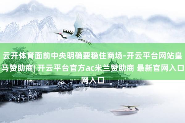 云开体育面前中央明确要稳住商场-开云平台网站皇马赞助商| 开云平台官方ac米兰赞助商 最新官网入口