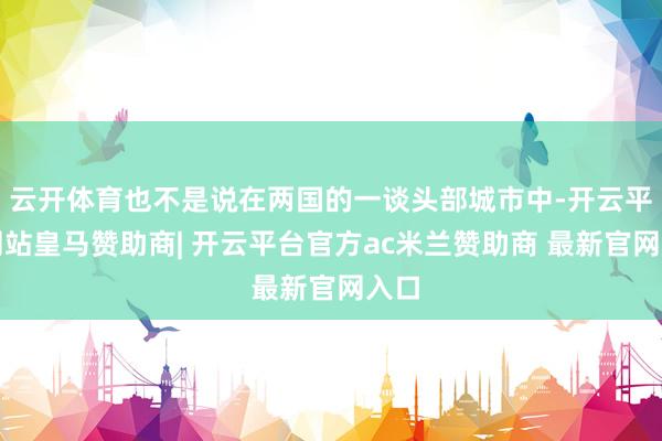 云开体育也不是说在两国的一谈头部城市中-开云平台网站皇马赞助商| 开云平台官方ac米兰赞助商 最新官网入口