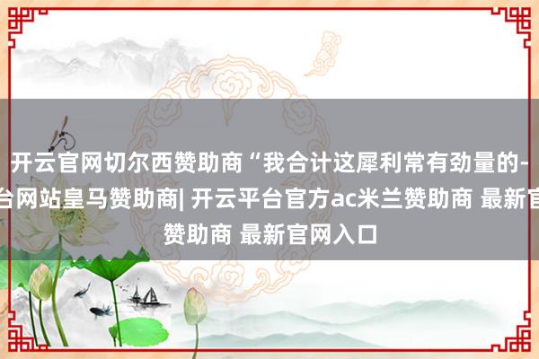 开云官网切尔西赞助商“我合计这犀利常有劲量的-开云平台网站皇马赞助商| 开云平台官方ac米兰赞助商 最新官网入口