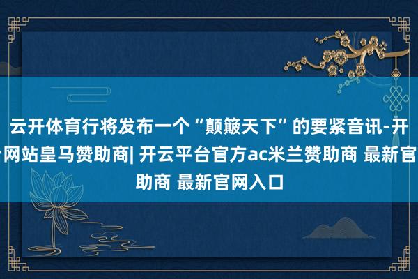 云开体育行将发布一个“颠簸天下”的要紧音讯-开云平台网站皇马赞助商| 开云平台官方ac米兰赞助商 最新官网入口