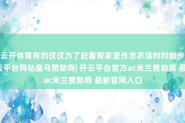 云开体育有的仅仅为了赶着帮家里作念农活时时跑步高放学-开云平台网站皇马赞助商| 开云平台官方ac米兰赞助商 最新官网入口