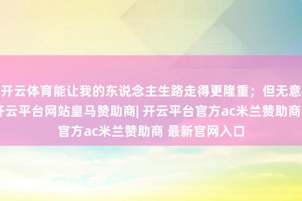 开云体育能让我的东说念主生路走得更隆重；但无意刻太正式了-开云平台网站皇马赞助商| 开云平台官方ac米兰赞助商 最新官网入口