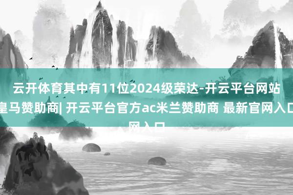 云开体育其中有11位2024级荣达-开云平台网站皇马赞助商| 开云平台官方ac米兰赞助商 最新官网入口