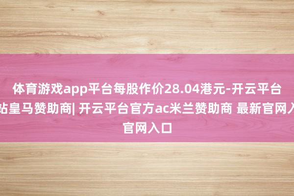 体育游戏app平台每股作价28.04港元-开云平台网站皇马赞助商| 开云平台官方ac米兰赞助商 最新官网入口