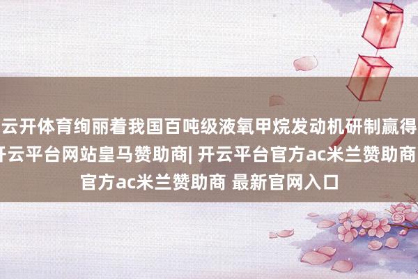 云开体育绚丽着我国百吨级液氧甲烷发动机研制赢得突破性进展-开云平台网站皇马赞助商| 开云平台官方ac米兰赞助商 最新官网入口