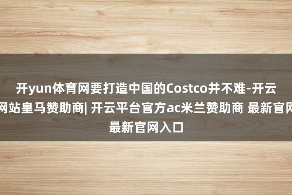 开yun体育网要打造中国的Costco并不难-开云平台网站皇马赞助商| 开云平台官方ac米兰赞助商 最新官网入口