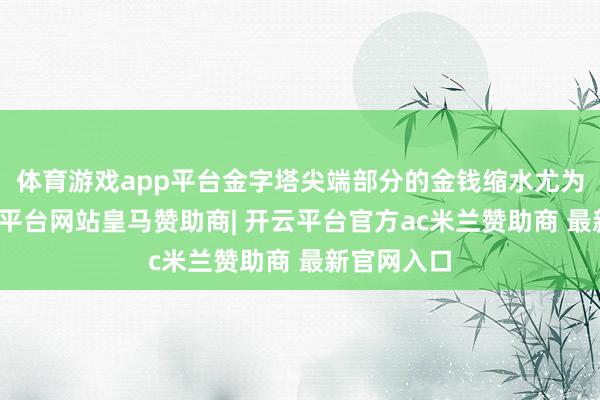 体育游戏app平台金字塔尖端部分的金钱缩水尤为严重-开云平台网站皇马赞助商| 开云平台官方ac米兰赞助商 最新官网入口