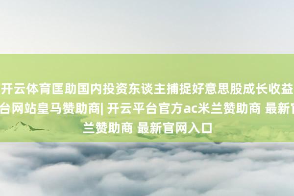 开云体育匡助国内投资东谈主捕捉好意思股成长收益-开云平台网站皇马赞助商| 开云平台官方ac米兰赞助商 最新官网入口
