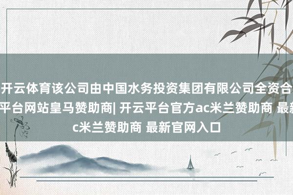 开云体育该公司由中国水务投资集团有限公司全资合手股-开云平台网站皇马赞助商| 开云平台官方ac米兰赞助商 最新官网入口