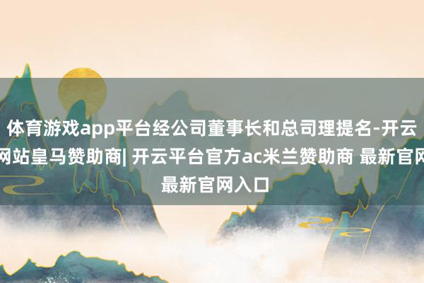 体育游戏app平台经公司董事长和总司理提名-开云平台网站皇马赞助商| 开云平台官方ac米兰赞助商 最新官网入口