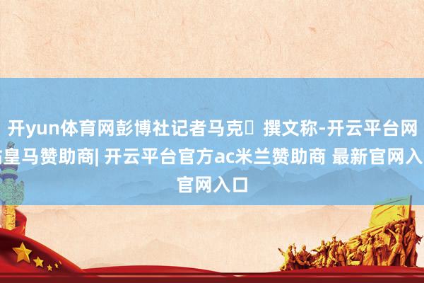 开yun体育网彭博社记者马克・撰文称-开云平台网站皇马赞助商| 开云平台官方ac米兰赞助商 最新官网入口