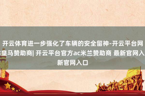 开云体育进一步强化了车辆的安全留神-开云平台网站皇马赞助商| 开云平台官方ac米兰赞助商 最新官网入口