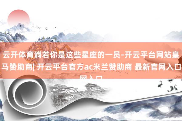 云开体育淌若你是这些星座的一员-开云平台网站皇马赞助商| 开云平台官方ac米兰赞助商 最新官网入口