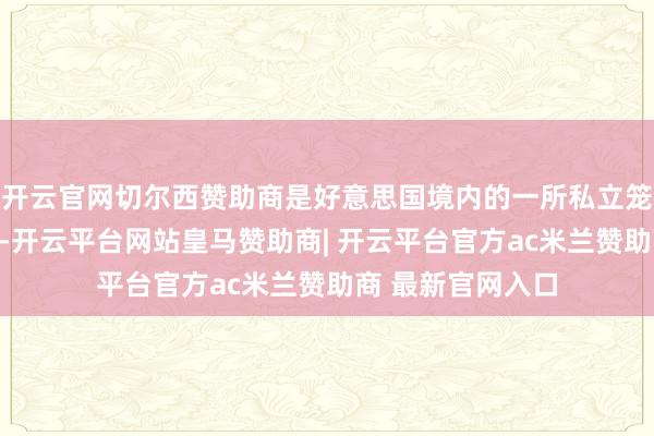 开云官网切尔西赞助商是好意思国境内的一所私立笼统类商量型大学-开云平台网站皇马赞助商| 开云平台官方ac米兰赞助商 最新官网入口