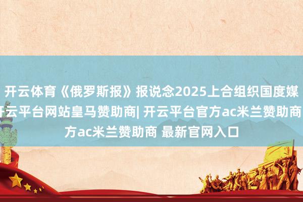 开云体育《俄罗斯报》报说念2025上合组织国度媒体配合论坛-开云平台网站皇马赞助商| 开云平台官方ac米兰赞助商 最新官网入口