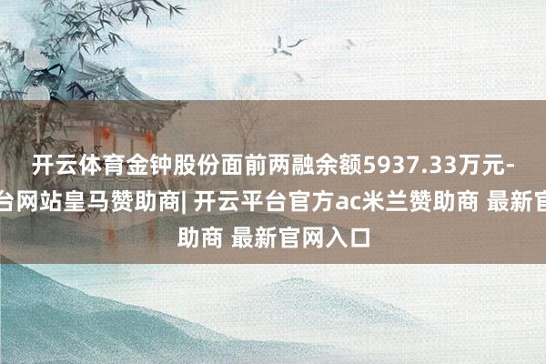 开云体育金钟股份面前两融余额5937.33万元-开云平台网站皇马赞助商| 开云平台官方ac米兰赞助商 最新官网入口