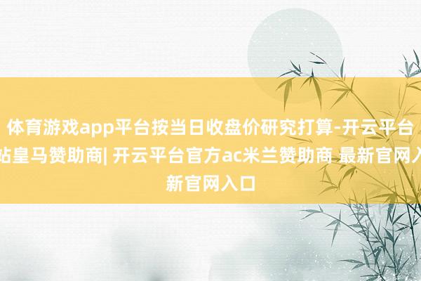 体育游戏app平台按当日收盘价研究打算-开云平台网站皇马赞助商| 开云平台官方ac米兰赞助商 最新官网入口