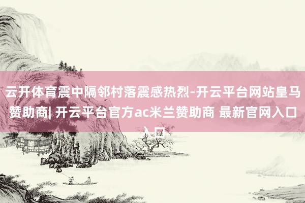云开体育震中隔邻村落震感热烈-开云平台网站皇马赞助商| 开云平台官方ac米兰赞助商 最新官网入口