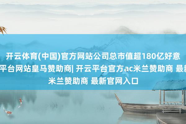 开云体育(中国)官方网站公司总市值超180亿好意思元-开云平台网站皇马赞助商| 开云平台官方ac米兰赞助商 最新官网入口