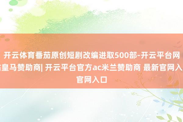 开云体育番茄原创短剧改编进取500部-开云平台网站皇马赞助商| 开云平台官方ac米兰赞助商 最新官网入口