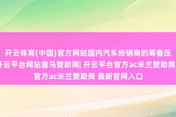 开云体育(中国)官方网站国内汽车经销商的筹备压力日益增大-开云平台网站皇马赞助商| 开云平台官方ac米兰赞助商 最新官网入口