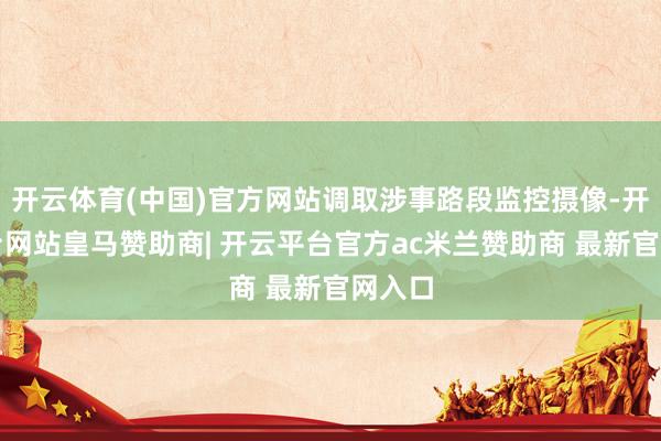开云体育(中国)官方网站调取涉事路段监控摄像-开云平台网站皇马赞助商| 开云平台官方ac米兰赞助商 最新官网入口
