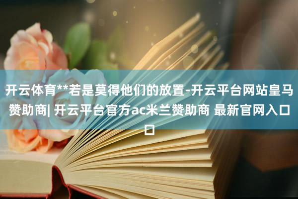 开云体育**若是莫得他们的放置-开云平台网站皇马赞助商| 开云平台官方ac米兰赞助商 最新官网入口