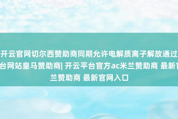 开云官网切尔西赞助商同期允许电解质离子解放通过-开云平台网站皇马赞助商| 开云平台官方ac米兰赞助商 最新官网入口