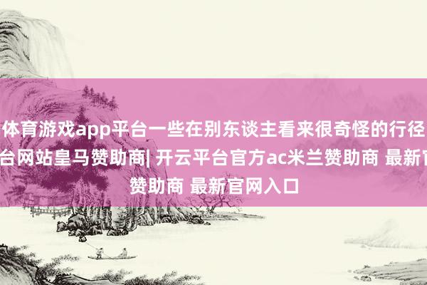 体育游戏app平台一些在别东谈主看来很奇怪的行径-开云平台网站皇马赞助商| 开云平台官方ac米兰赞助商 最新官网入口