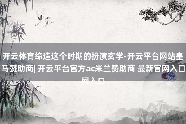 开云体育缔造这个时期的扮演玄学-开云平台网站皇马赞助商| 开云平台官方ac米兰赞助商 最新官网入口