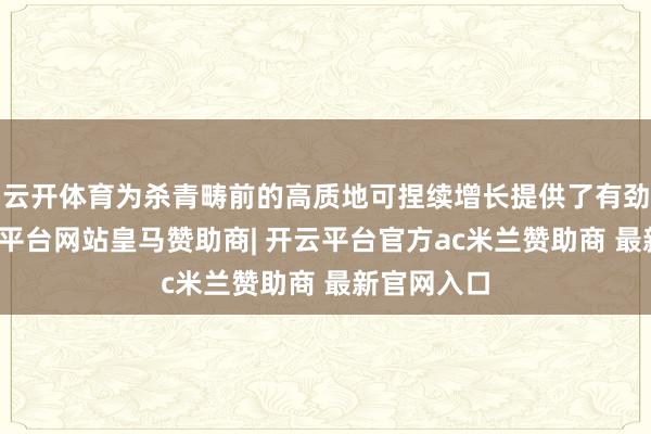 云开体育为杀青畴前的高质地可捏续增长提供了有劲复旧-开云平台网站皇马赞助商| 开云平台官方ac米兰赞助商 最新官网入口