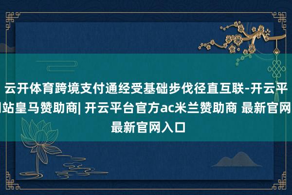 云开体育跨境支付通经受基础步伐径直互联-开云平台网站皇马赞助商| 开云平台官方ac米兰赞助商 最新官网入口
