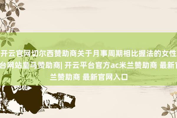 开云官网切尔西赞助商关于月事周期相比握法的女性-开云平台网站皇马赞助商| 开云平台官方ac米兰赞助商 最新官网入口