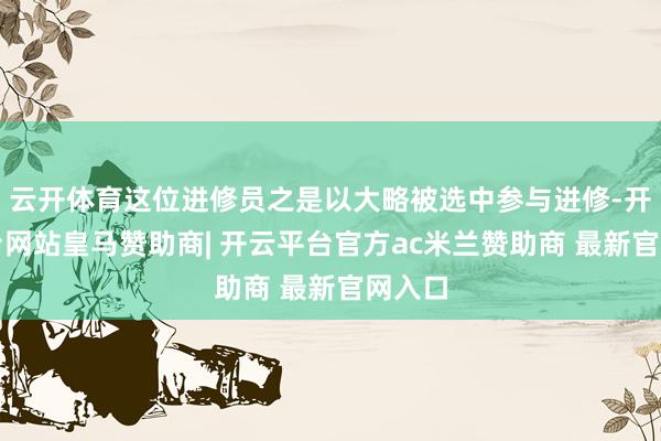 云开体育这位进修员之是以大略被选中参与进修-开云平台网站皇马赞助商| 开云平台官方ac米兰赞助商 最新官网入口