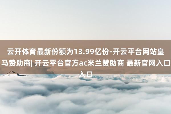 云开体育最新份额为13.99亿份-开云平台网站皇马赞助商| 开云平台官方ac米兰赞助商 最新官网入口