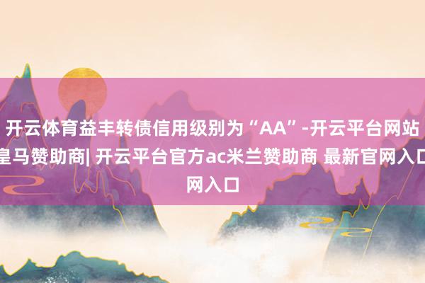 开云体育益丰转债信用级别为“AA”-开云平台网站皇马赞助商| 开云平台官方ac米兰赞助商 最新官网入口
