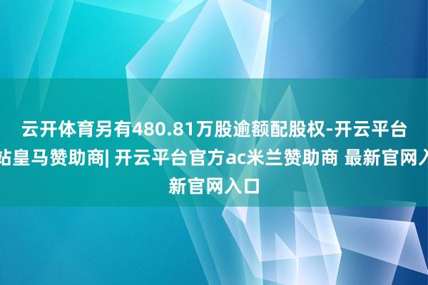 云开体育另有480.81万股逾额配股权-开云平台网站皇马赞助商| 开云平台官方ac米兰赞助商 最新官网入口