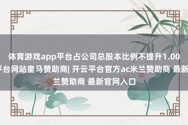 体育游戏app平台占公司总股本比例不提升1.00%-开云平台网站皇马赞助商| 开云平台官方ac米兰赞助商 最新官网入口