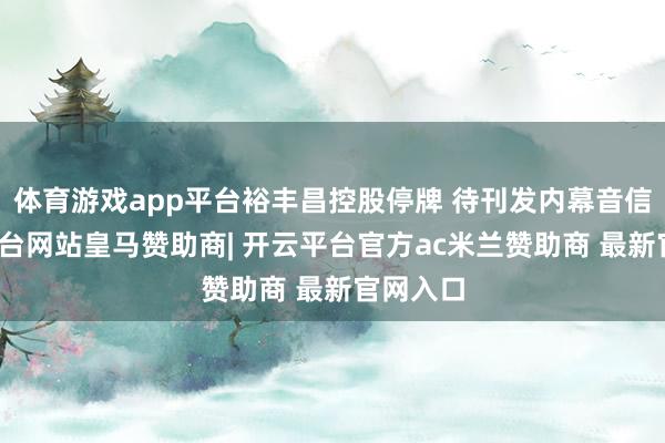 体育游戏app平台裕丰昌控股停牌 待刊发内幕音信-开云平台网站皇马赞助商| 开云平台官方ac米兰赞助商 最新官网入口