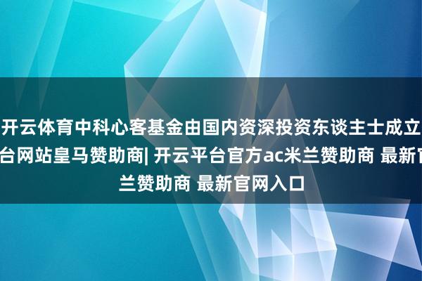 开云体育中科心客基金由国内资深投资东谈主士成立-开云平台网站皇马赞助商| 开云平台官方ac米兰赞助商 最新官网入口