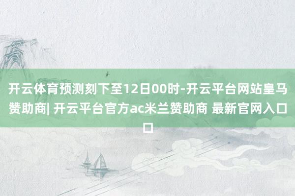 开云体育预测刻下至12日00时-开云平台网站皇马赞助商| 开云平台官方ac米兰赞助商 最新官网入口
